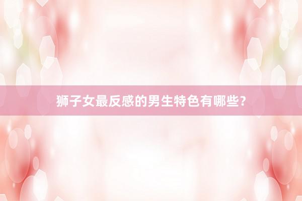 狮子女最反感的男生特色有哪些?