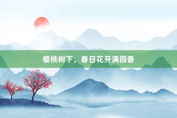 樱桃树下，春日花开满园香